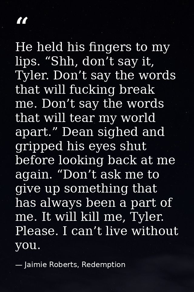 He held his fingers to my lips. “Shh, don’t say it, Tyler. Don’t say the words that will fucking break me. Don’t say the — Jaimie Roberts, Redemption
