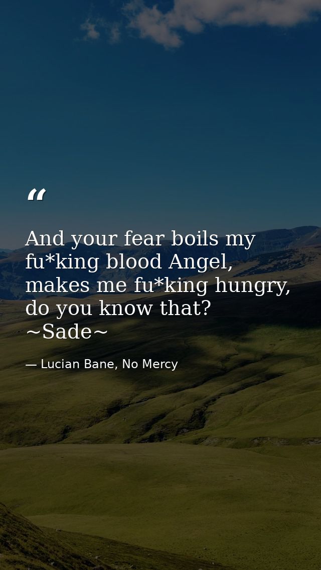 And your fear boils my fu*king blood Angel, makes me fu*king hungry, do you know that? ~Sade~ — Lucian Bane, No Mercy