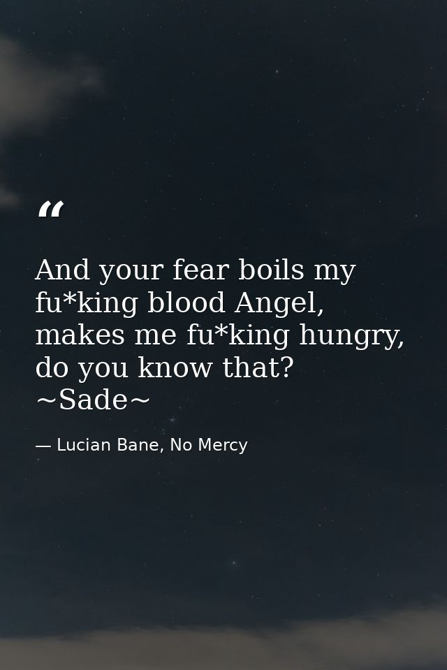And your fear boils my fu*king blood Angel, makes me fu*king hungry, do you know that? ~Sade~ — Lucian Bane, No Mercy