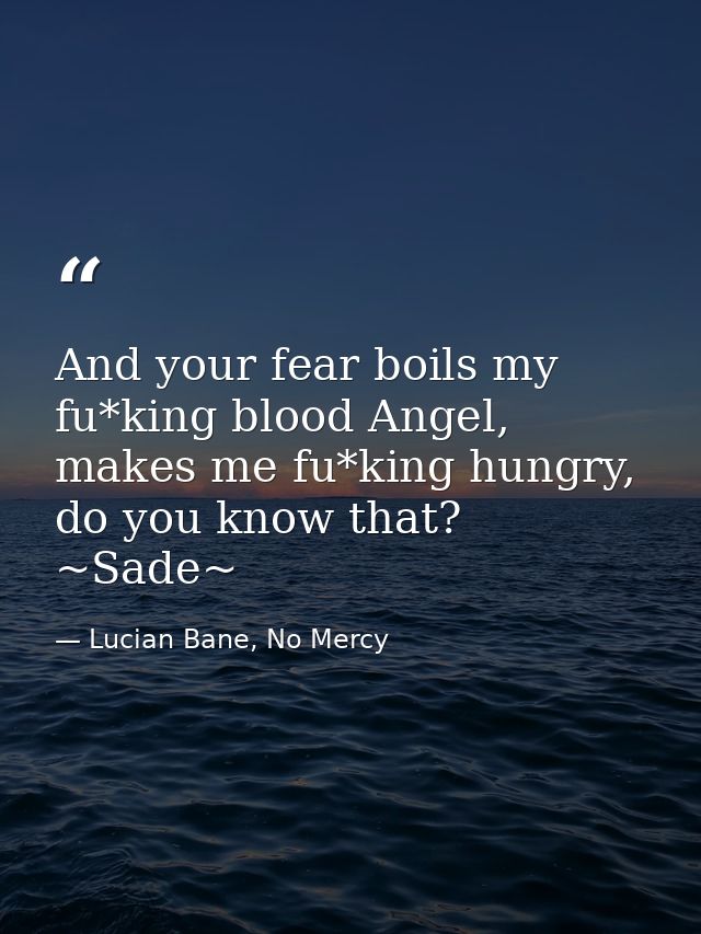 And your fear boils my fu*king blood Angel, makes me fu*king hungry, do you know that? ~Sade~ — Lucian Bane, No Mercy