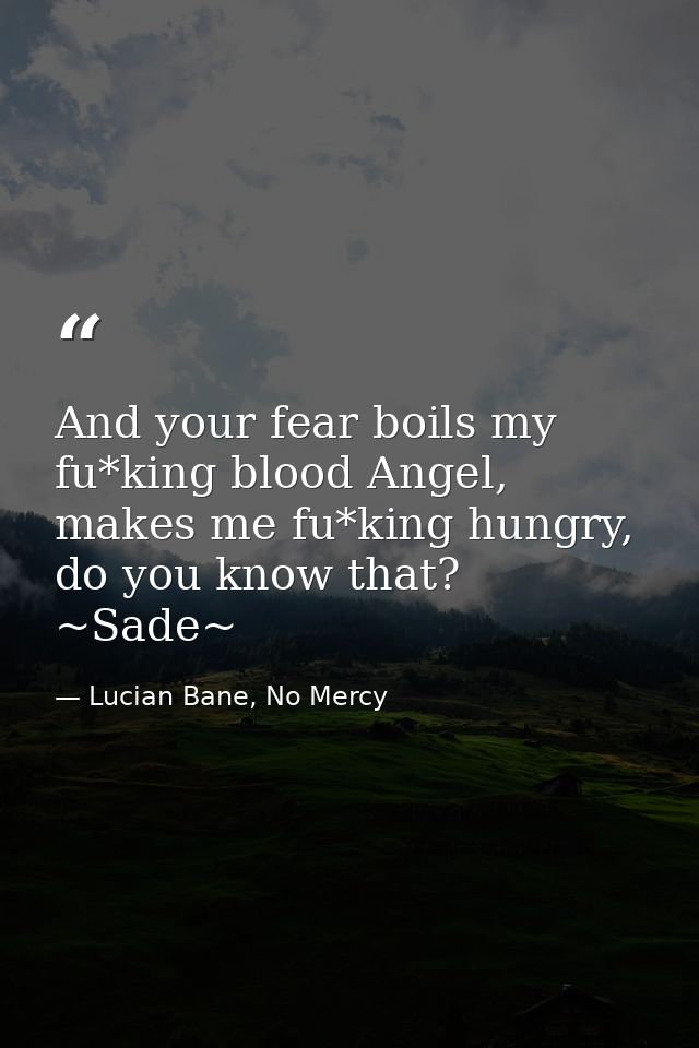 And your fear boils my fu*king blood Angel, makes me fu*king hungry, do you know that? ~Sade~ — Lucian Bane, No Mercy