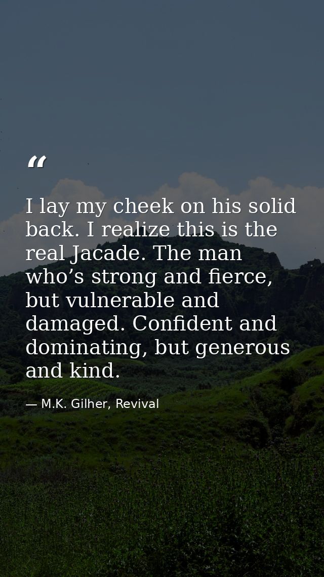 I lay my cheek on his solid back. I realize this is the real Jacade. The man who’s strong and fierce, but vulnerable and — M.K. Gilher, Revival