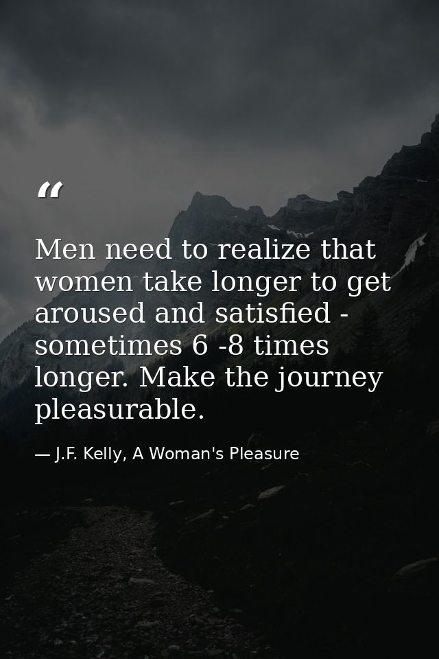 Men need to realize that women take longer to get aroused and satisfied - sometimes 6 -8 times longer. Make the journey  — J.F. Kelly, A Woman's Pleasure