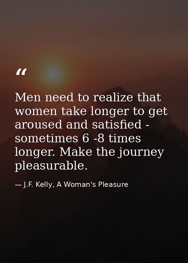 Men need to realize that women take longer to get aroused and satisfied - sometimes 6 -8 times longer. Make the journey  — J.F. Kelly, A Woman's Pleasure