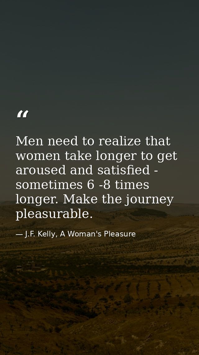 Men need to realize that women take longer to get aroused and satisfied - sometimes 6 -8 times longer. Make the journey  — J.F. Kelly, A Woman's Pleasure