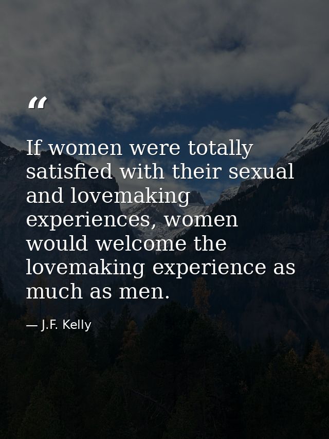 If women were totally satisfied with their sexual and lovemaking experiences, women would welcome the lovemaking experie — J.F. Kelly