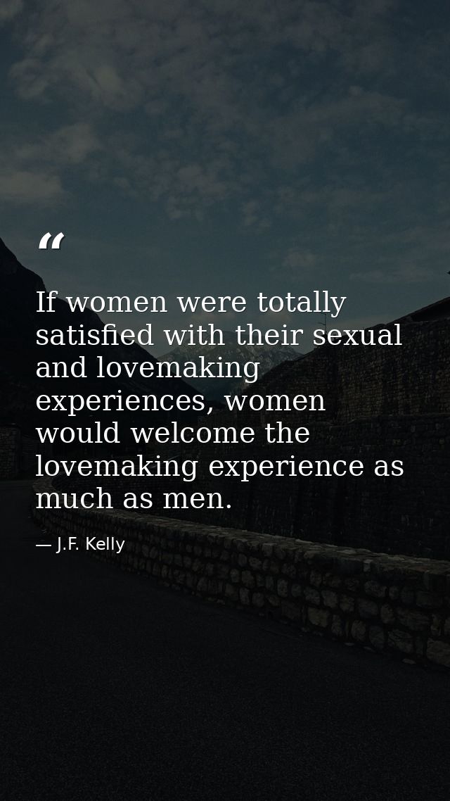 If women were totally satisfied with their sexual and lovemaking experiences, women would welcome the lovemaking experie — J.F. Kelly