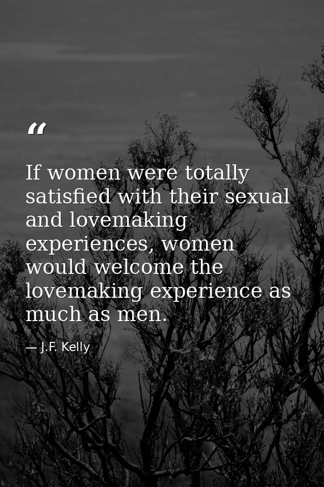 If women were totally satisfied with their sexual and lovemaking experiences, women would welcome the lovemaking experie — J.F. Kelly