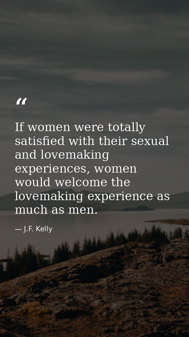 If women were totally satisfied with their sexual and lovemaking experiences, women would welcome the lovemaking experie — J.F. Kelly