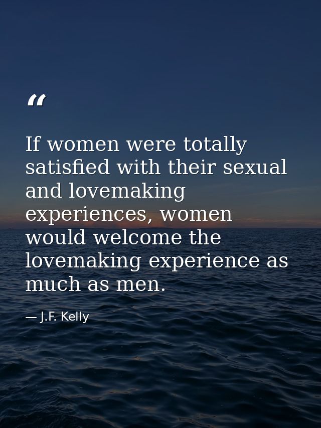 If women were totally satisfied with their sexual and lovemaking experiences, women would welcome the lovemaking experie — J.F. Kelly