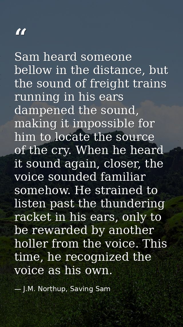 Sam heard someone bellow in the distance, but the sound of freight trains running in his ears dampened the sound, making — J.M. Northup, Saving Sam