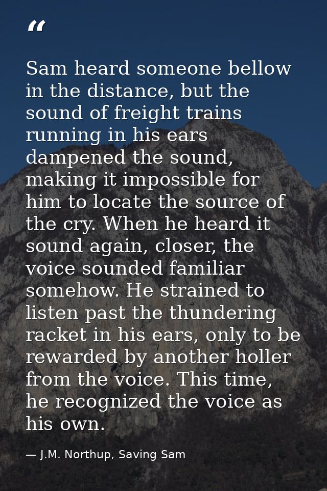 Sam heard someone bellow in the distance, but the sound of freight trains running in his ears dampened the sound, making — J.M. Northup, Saving Sam