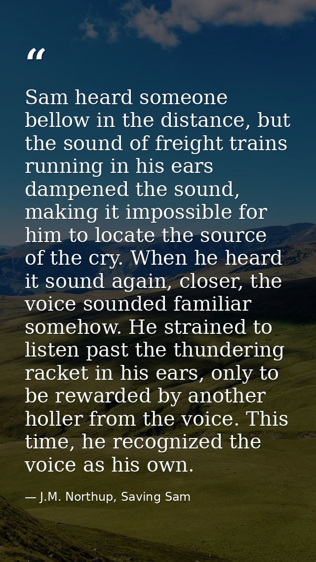 Sam heard someone bellow in the distance, but the sound of freight trains running in his ears dampened the sound, making — J.M. Northup, Saving Sam