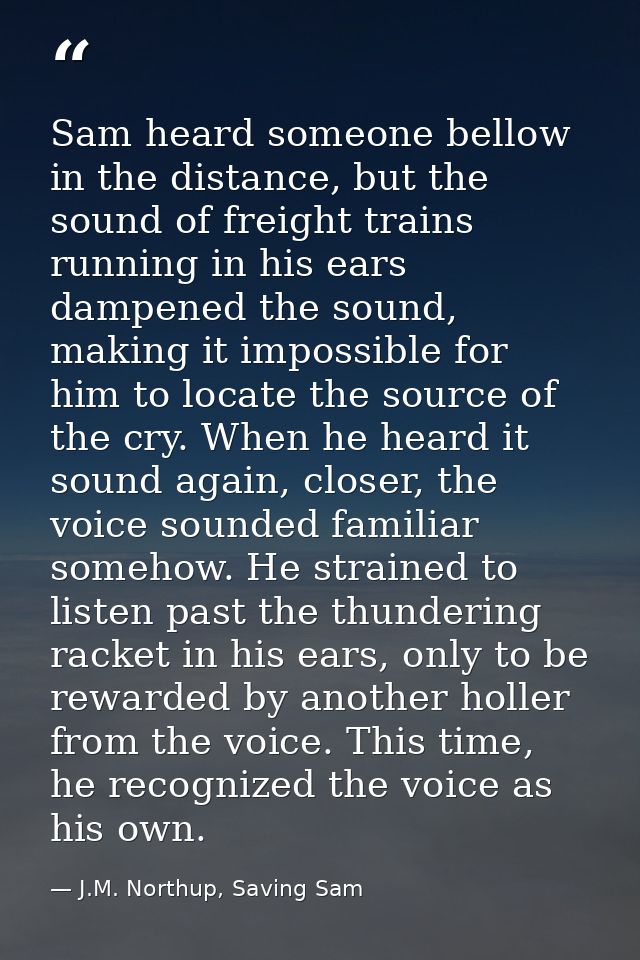 Sam heard someone bellow in the distance, but the sound of freight trains running in his ears dampened the sound, making — J.M. Northup, Saving Sam