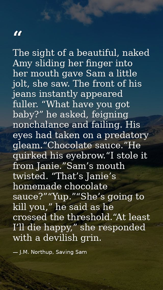 The sight of a beautiful, naked Amy sliding her finger into her mouth gave Sam a little jolt, she saw. The front of his  — J.M. Northup, Saving Sam