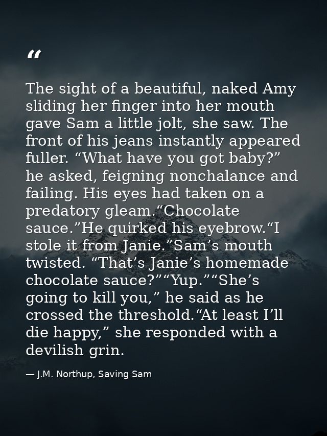 The sight of a beautiful, naked Amy sliding her finger into her mouth gave Sam a little jolt, she saw. The front of his  — J.M. Northup, Saving Sam