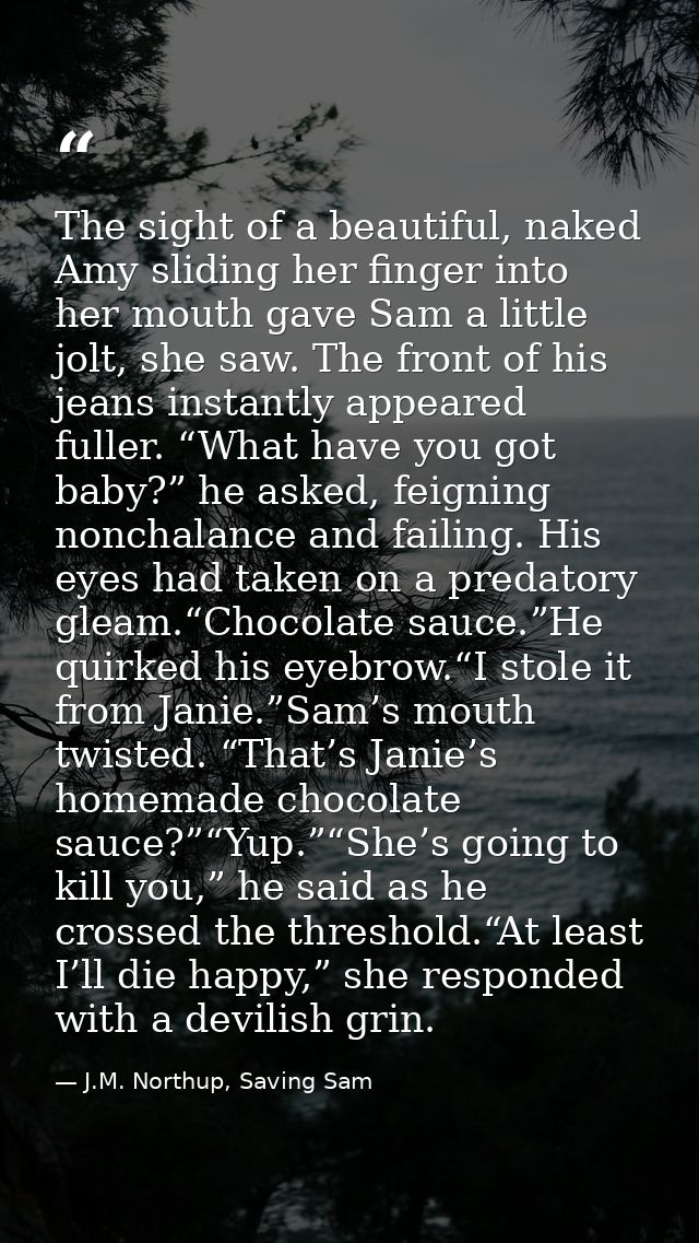The sight of a beautiful, naked Amy sliding her finger into her mouth gave Sam a little jolt, she saw. The front of his  — J.M. Northup, Saving Sam