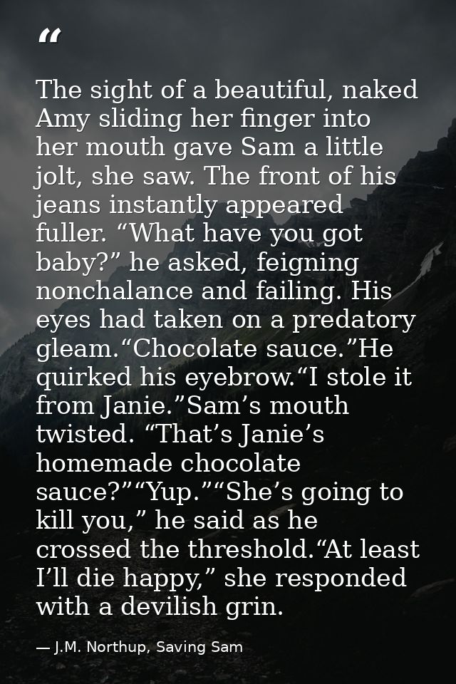 The sight of a beautiful, naked Amy sliding her finger into her mouth gave Sam a little jolt, she saw. The front of his  — J.M. Northup, Saving Sam