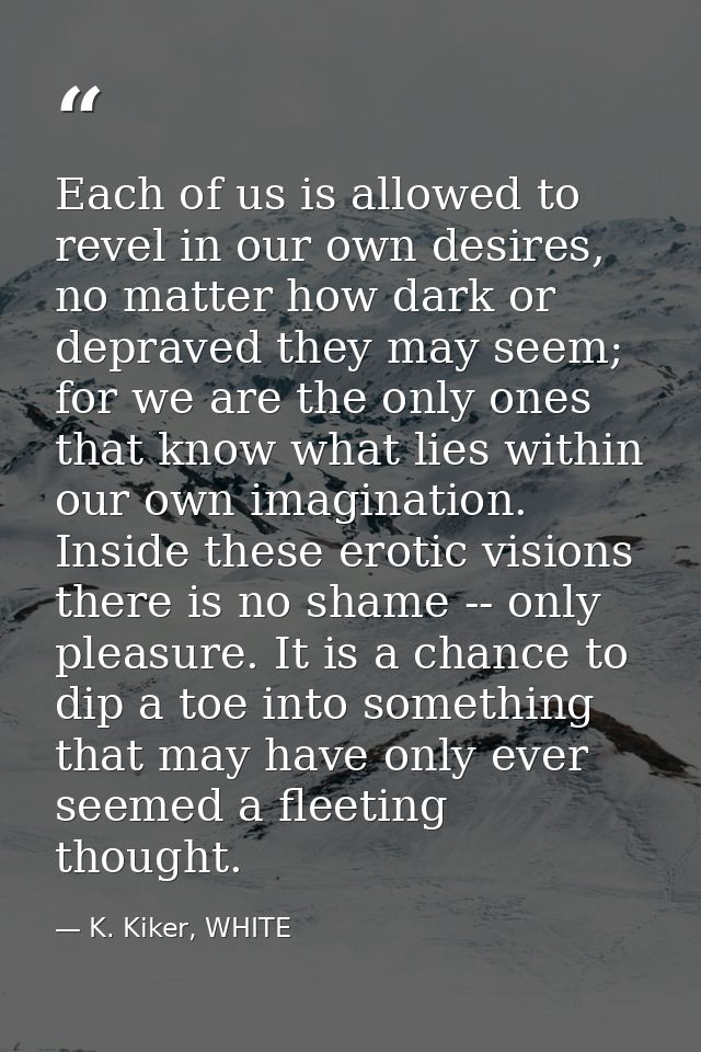 Each of us is allowed to revel in our own desires, no matter how dark or depraved they may seem; for we are the only one — K. Kiker, WHITE