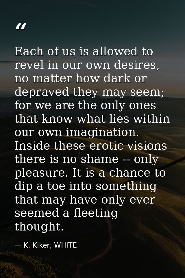 Each of us is allowed to revel in our own desires, no matter how dark or depraved they may seem; for we are the only one — K. Kiker, WHITE