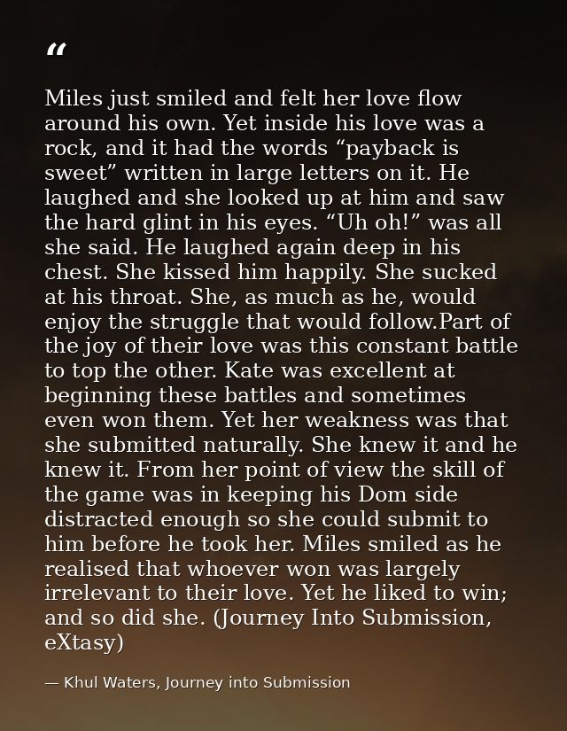Miles just smiled and felt her love flow around his own. Yet inside his love was a rock, and it had the words “payback i — Khul Waters, Journey into Submission