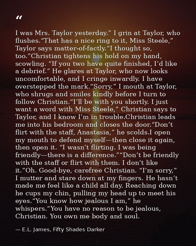 I was Mrs. Taylor yesterday.” I grin at Taylor, who flushes.“That has a nice ring to it, Miss Steele,” Taylor says matte — E.L. James, Fifty Shades Darker