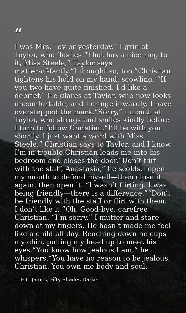 I was Mrs. Taylor yesterday.” I grin at Taylor, who flushes.“That has a nice ring to it, Miss Steele,” Taylor says matte — E.L. James, Fifty Shades Darker