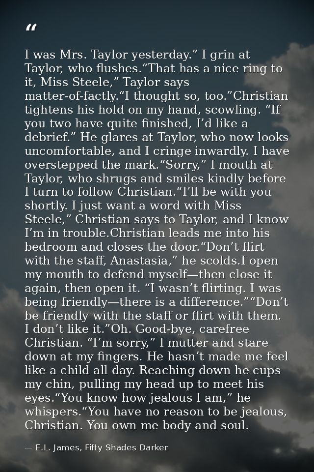 I was Mrs. Taylor yesterday.” I grin at Taylor, who flushes.“That has a nice ring to it, Miss Steele,” Taylor says matte — E.L. James, Fifty Shades Darker