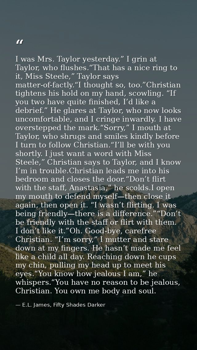 I was Mrs. Taylor yesterday.” I grin at Taylor, who flushes.“That has a nice ring to it, Miss Steele,” Taylor says matte — E.L. James, Fifty Shades Darker