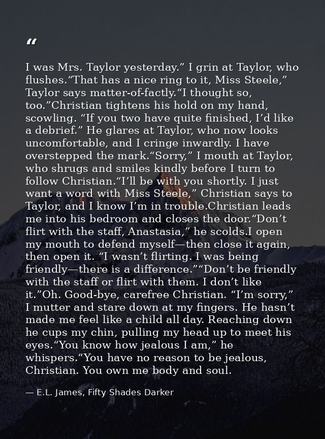 I was Mrs. Taylor yesterday.” I grin at Taylor, who flushes.“That has a nice ring to it, Miss Steele,” Taylor says matte — E.L. James, Fifty Shades Darker