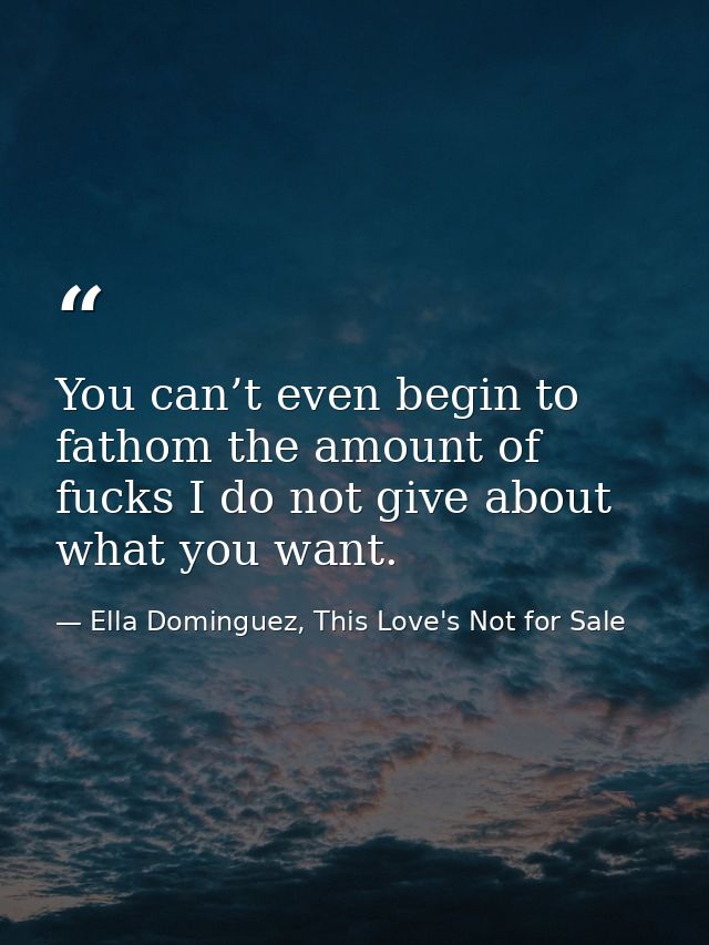 You can’t even begin to fathom the amount of fucks I do not give about what you want. — Ella Dominguez, This Love's Not for Sale