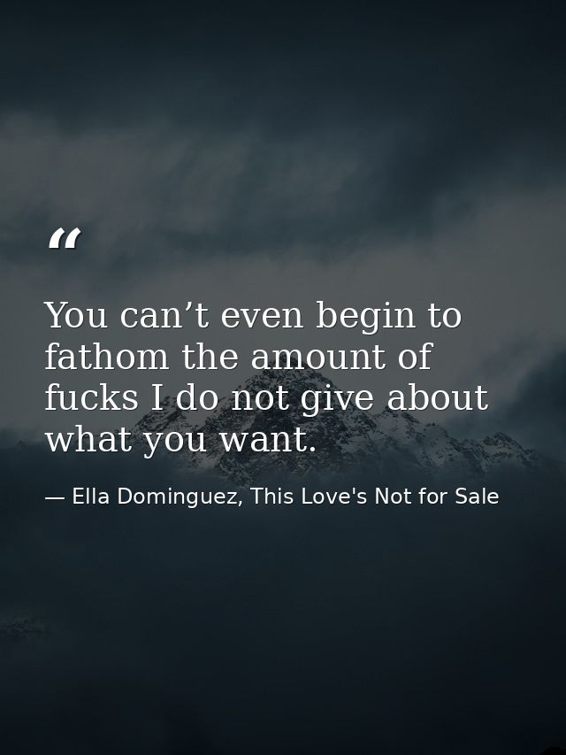 You can’t even begin to fathom the amount of fucks I do not give about what you want. — Ella Dominguez, This Love's Not for Sale