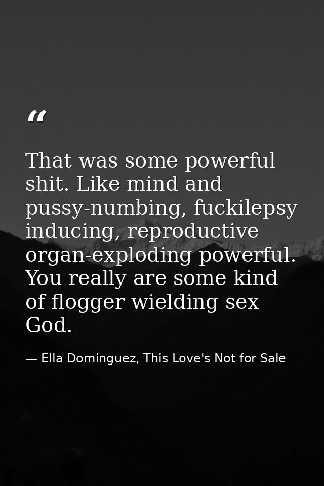 That was some powerful shit. Like mind and pussy-numbing, fuckilepsy inducing, reproductive organ-exploding powerful. Yo — Ella Dominguez, This Love's Not for Sale