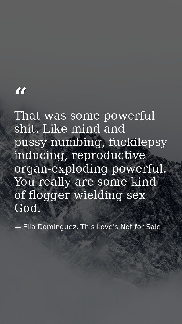 That was some powerful shit. Like mind and pussy-numbing, fuckilepsy inducing, reproductive organ-exploding powerful. Yo — Ella Dominguez, This Love's Not for Sale