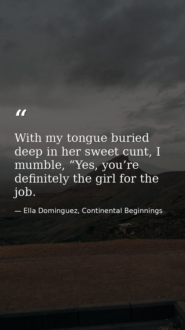 With my tongue buried deep in her sweet cunt, I mumble, “Yes, you’re definitely the girl for the job. — Ella Dominguez, Continental Beginnings