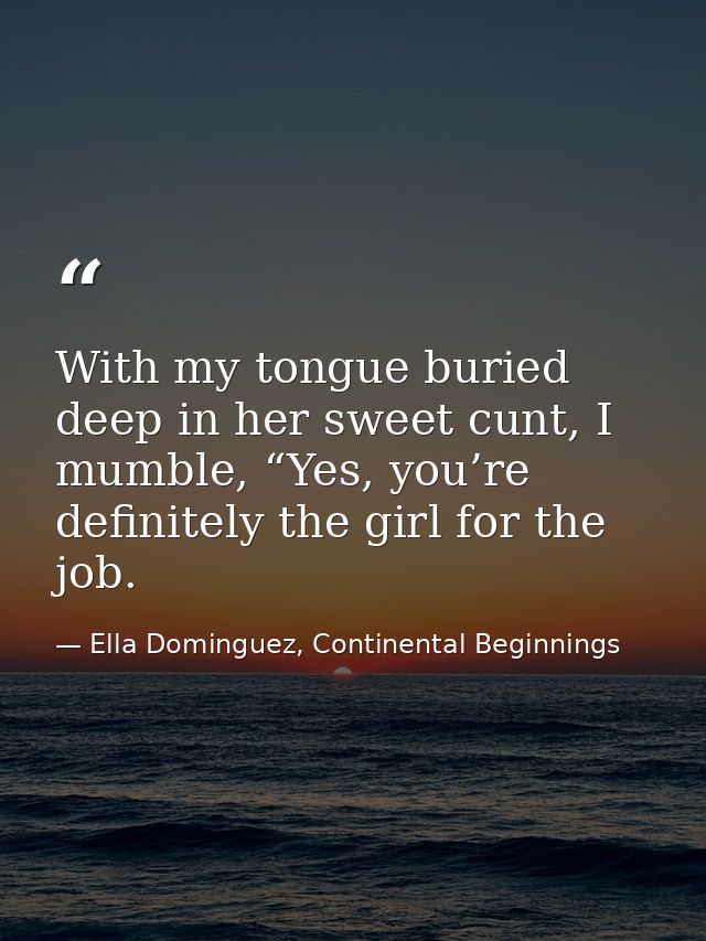 With my tongue buried deep in her sweet cunt, I mumble, “Yes, you’re definitely the girl for the job. — Ella Dominguez, Continental Beginnings