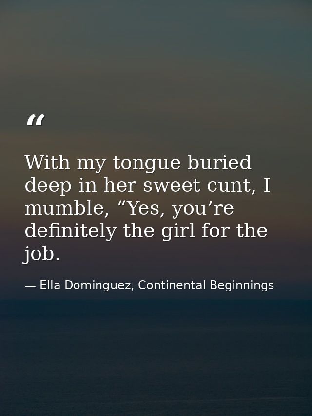 With my tongue buried deep in her sweet cunt, I mumble, “Yes, you’re definitely the girl for the job. — Ella Dominguez, Continental Beginnings