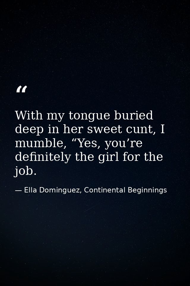 With my tongue buried deep in her sweet cunt, I mumble, “Yes, you’re definitely the girl for the job. — Ella Dominguez, Continental Beginnings