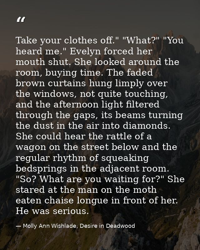 Take your clothes off." "What?" "You heard me." Evelyn forced her mouth shut. She looked around the room, buying time. T — Molly Ann Wishlade, Desire in Deadwood