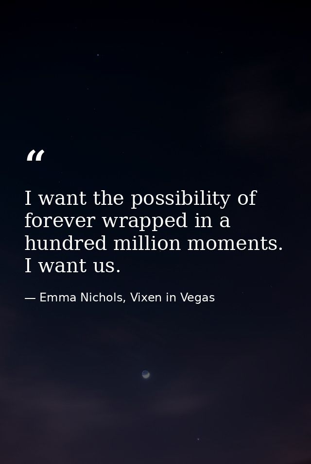 I want the possibility of forever wrapped in a hundred million moments. I want us. — Emma Nichols, Vixen in Vegas