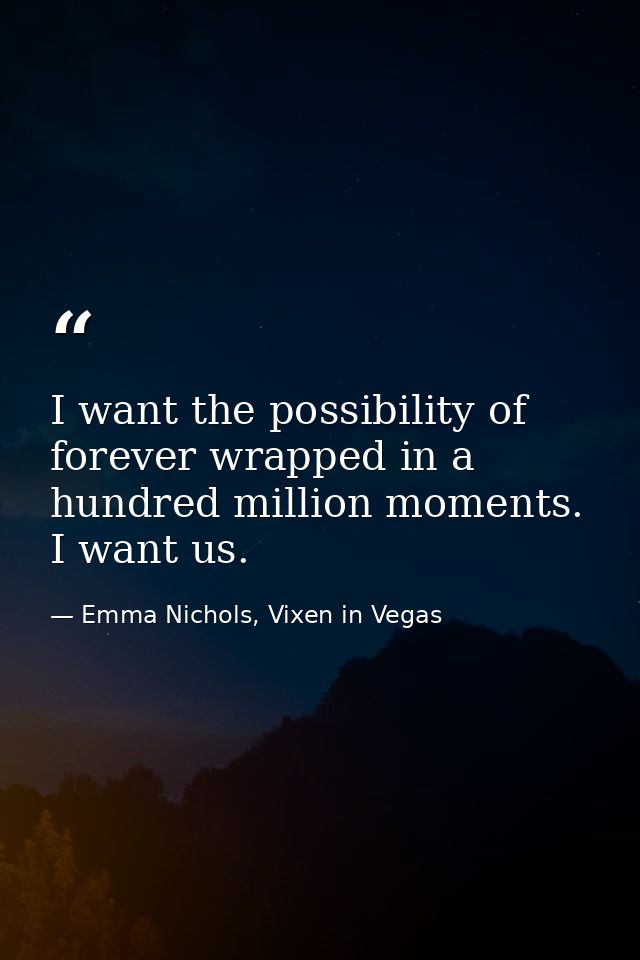 I want the possibility of forever wrapped in a hundred million moments. I want us. — Emma Nichols, Vixen in Vegas