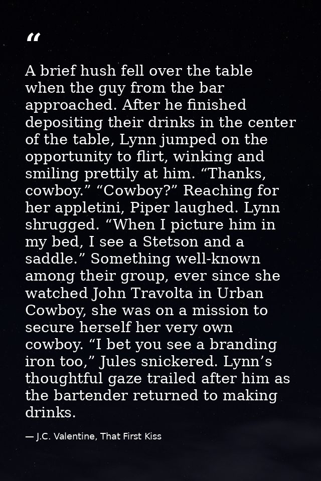 A brief hush fell over the table when the guy from the bar approached. After he finished depositing their drinks in the  — J.C. Valentine, That First Kiss