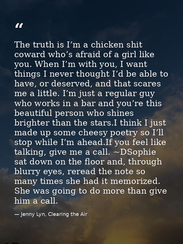 The truth is I’m a chicken shit coward who’s afraid of a girl like you. When I’m with you, I want things I never thought — Jenny Lyn, Clearing the Air