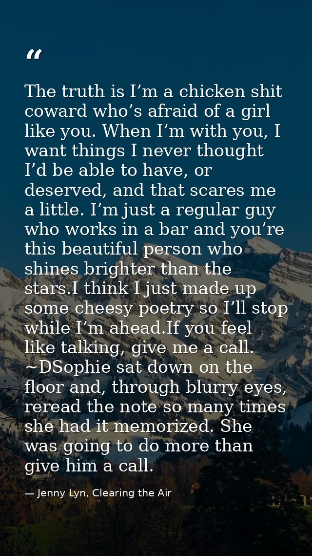 The truth is I’m a chicken shit coward who’s afraid of a girl like you. When I’m with you, I want things I never thought — Jenny Lyn, Clearing the Air