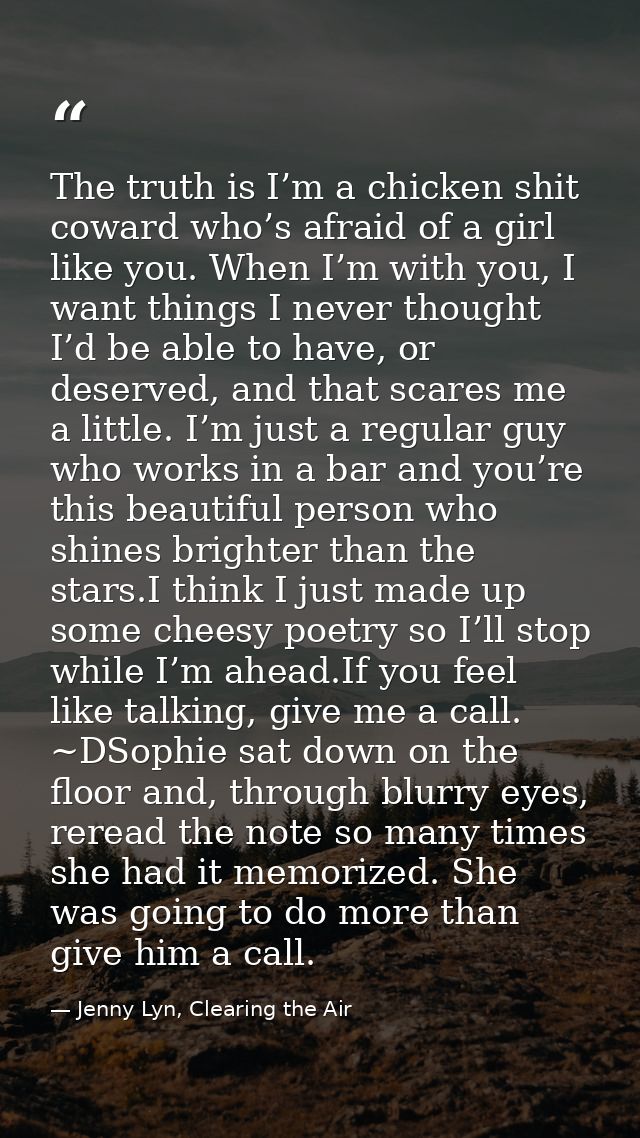 The truth is I’m a chicken shit coward who’s afraid of a girl like you. When I’m with you, I want things I never thought — Jenny Lyn, Clearing the Air