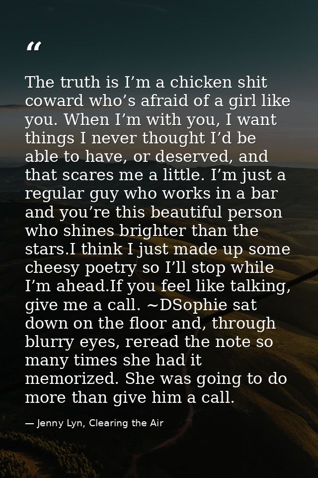 The truth is I’m a chicken shit coward who’s afraid of a girl like you. When I’m with you, I want things I never thought — Jenny Lyn, Clearing the Air