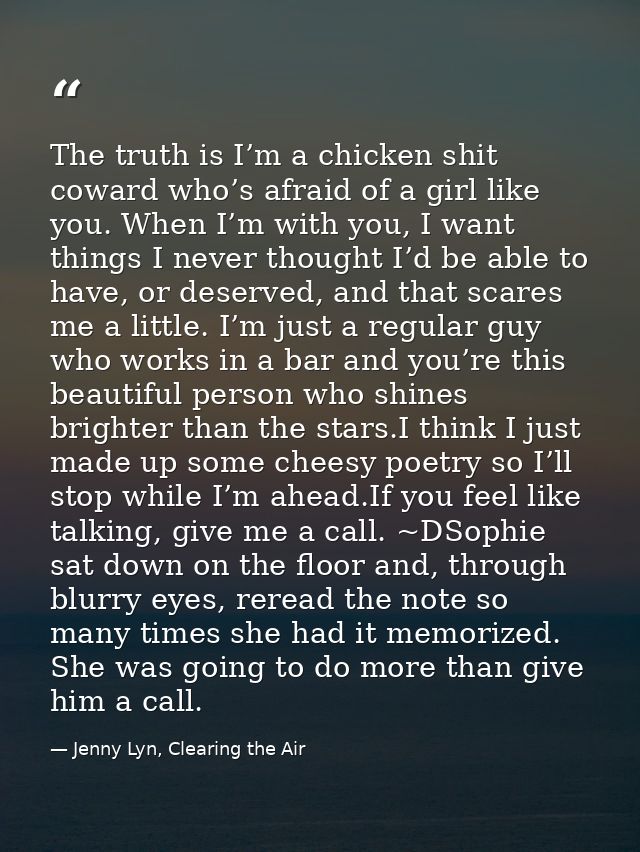 The truth is I’m a chicken shit coward who’s afraid of a girl like you. When I’m with you, I want things I never thought — Jenny Lyn, Clearing the Air