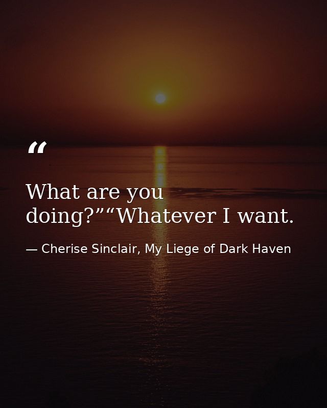 What are you doing?”“Whatever I want. — Cherise Sinclair, My Liege of Dark Haven