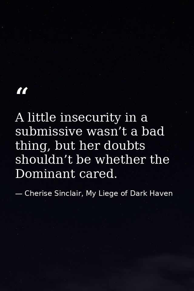 A little insecurity in a submissive wasn’t a bad thing, but her doubts shouldn’t be whether the Dominant cared. — Cherise Sinclair, My Liege of Dark Haven