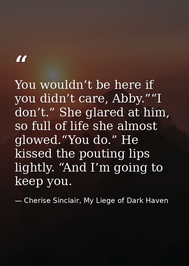 You wouldn’t be here if you didn’t care, Abby.”“I don’t.” She glared at him, so full of life she almost glowed.“You do.” — Cherise Sinclair, My Liege of Dark Haven
